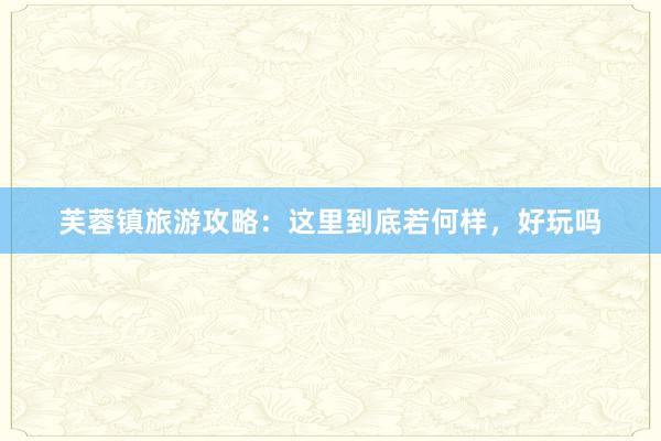 芙蓉镇旅游攻略：这里到底若何样，好玩吗