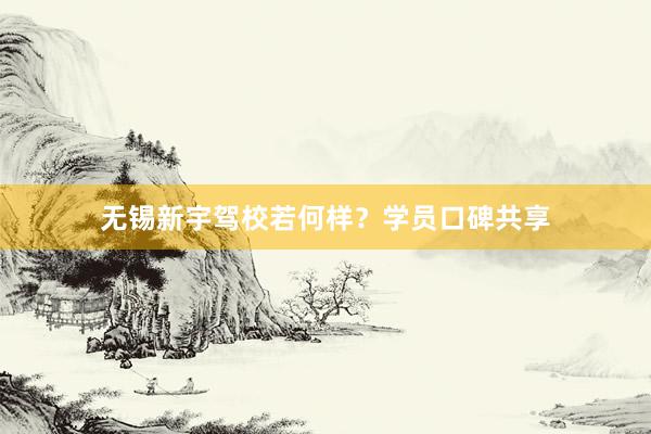 无锡新宇驾校若何样？学员口碑共享
