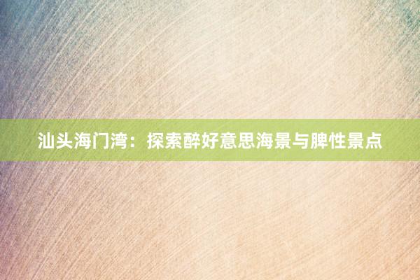 汕头海门湾：探索醉好意思海景与脾性景点