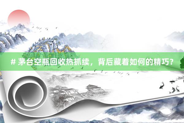 # 茅台空瓶回收热抓续，背后藏着如何的精巧？