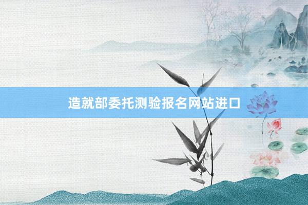 造就部委托测验报名网站进口