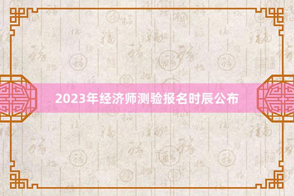 2023年经济师测验报名时辰公布